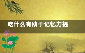 吃什么有助于记忆力提高 吃啥有助于记忆力提高,吃什么帮助记忆力